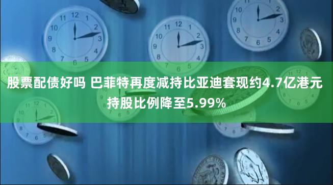 股票配债好吗 巴菲特再度减持比亚迪套现约4.7亿港元 持股比例降至5.99%