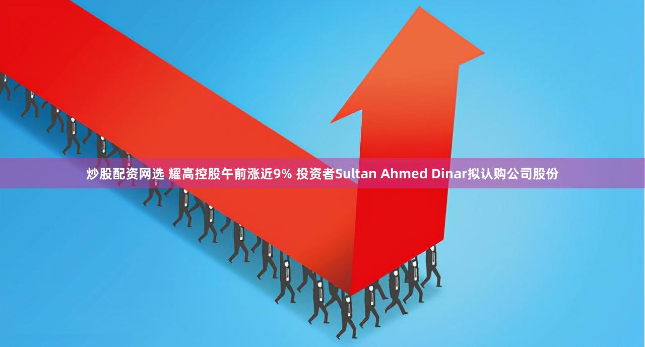 炒股配资网选 耀高控股午前涨近9% 投资者Sultan Ahmed Dinar拟认购公司股份