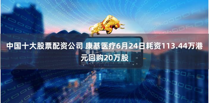 中国十大股票配资公司 康基医疗6月24日耗资113.44万港元回购20万股