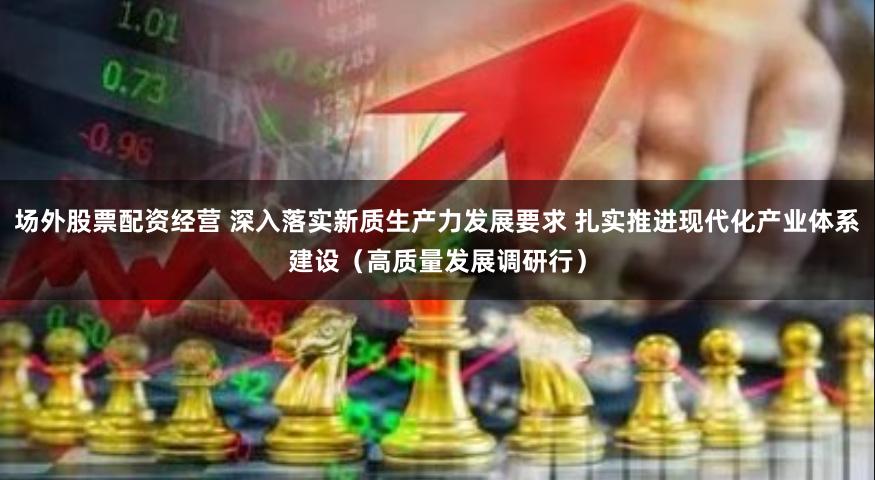 场外股票配资经营 深入落实新质生产力发展要求 扎实推进现代化产业体系建设（高质量发展调研行）