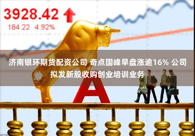 济南银环期货配资公司 奇点国峰早盘涨逾16% 公司拟发新股收购创业培训业务