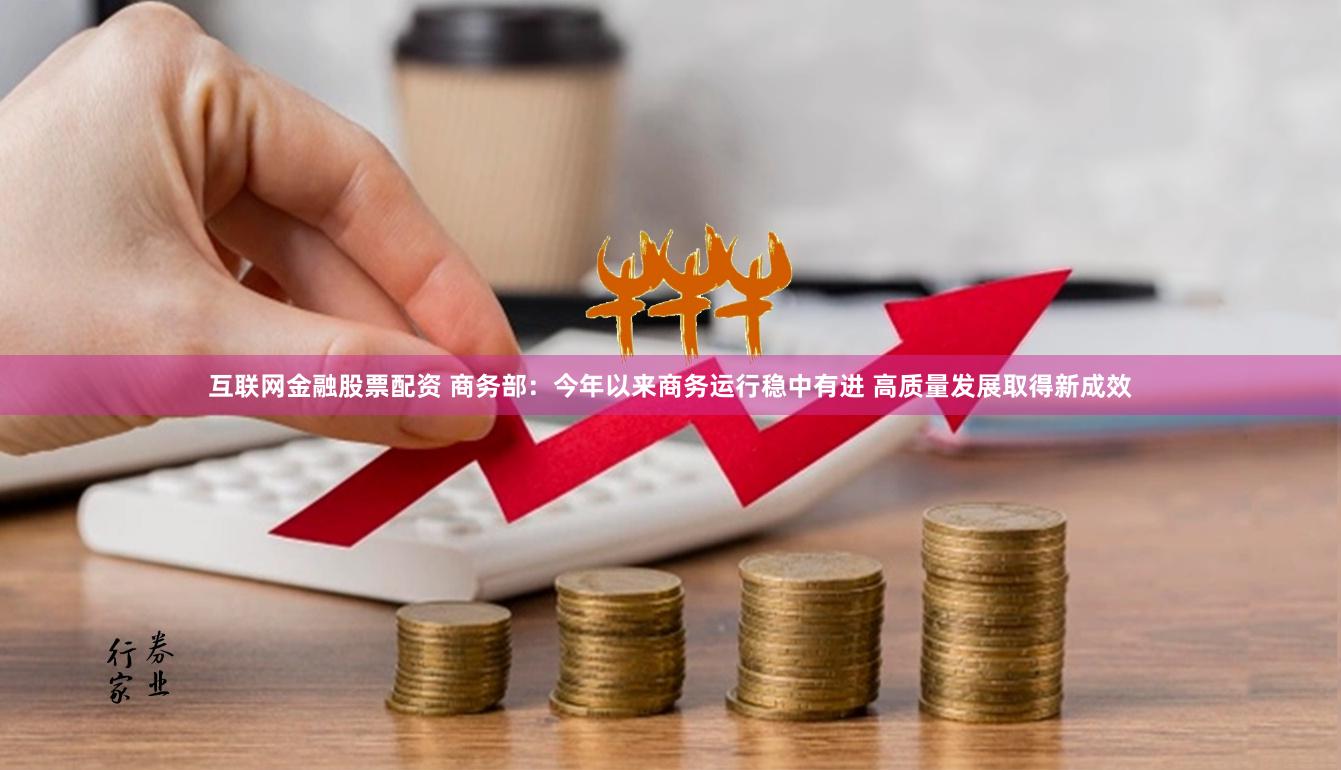 互联网金融股票配资 商务部：今年以来商务运行稳中有进 高质量发展取得新成效