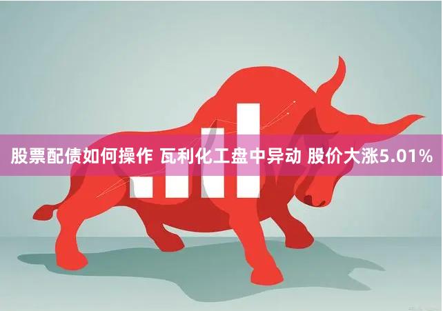 股票配债如何操作 瓦利化工盘中异动 股价大涨5.01%