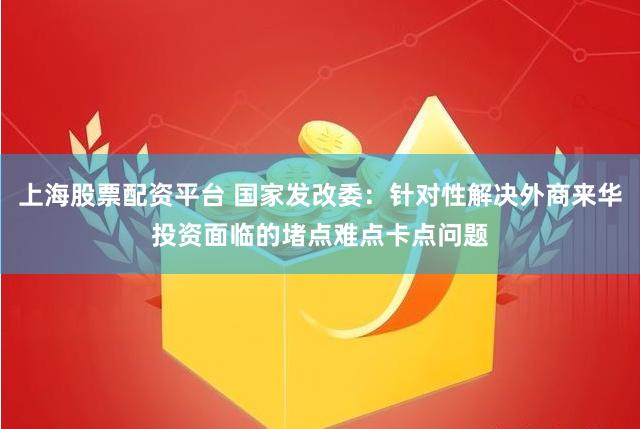 上海股票配资平台 国家发改委：针对性解决外商来华投资面临的堵点难点卡点问题