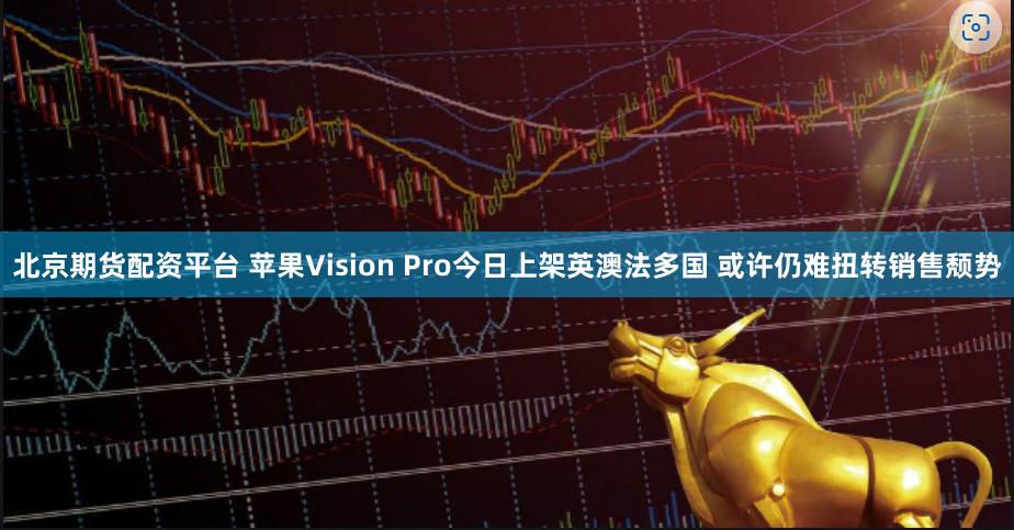 北京期货配资平台 苹果Vision Pro今日上架英澳法多国 或许仍难扭转销售颓势