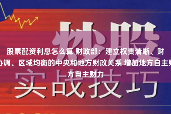 股票配资利息怎么算 财政部：建立权责清晰、财力协调、区域均衡的中央和地方财政关系 增加地方自主财力