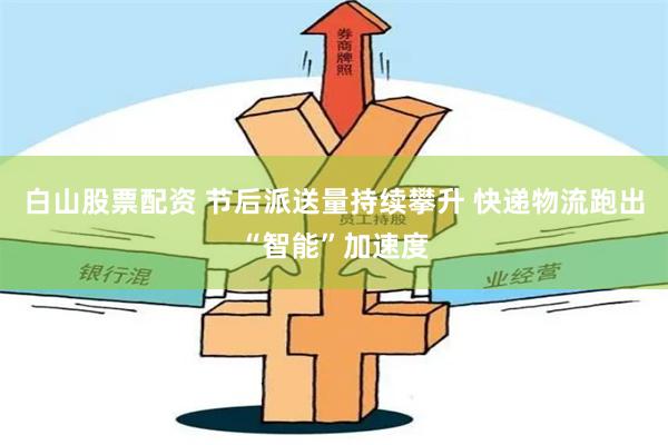 白山股票配资 节后派送量持续攀升 快递物流跑出“智能”加速度