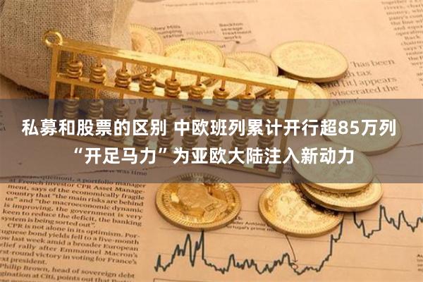 私募和股票的区别 中欧班列累计开行超85万列 “开足马力”为亚欧大陆注入新动力