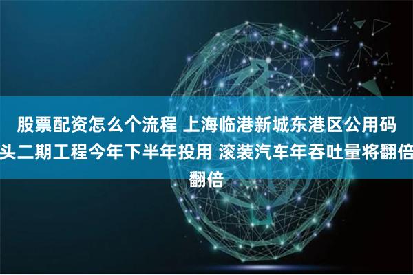 股票配资怎么个流程 上海临港新城东港区公用码头二期工程今年下半年投用 滚装汽车年吞吐量将翻倍