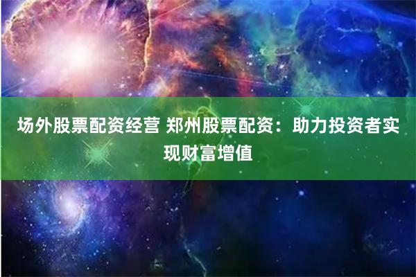 场外股票配资经营 郑州股票配资：助力投资者实现财富增值