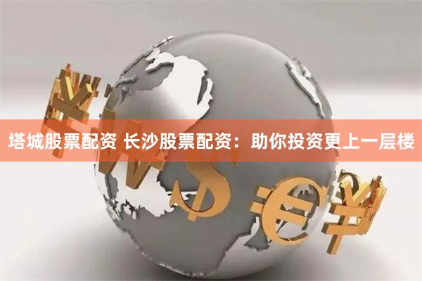 塔城股票配资 长沙股票配资：助你投资更上一层楼