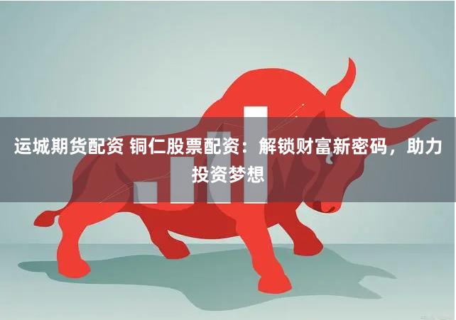 运城期货配资 铜仁股票配资：解锁财富新密码，助力投资梦想