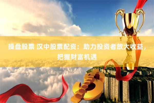 操盘股票 汉中股票配资：助力投资者放大收益，把握财富机遇