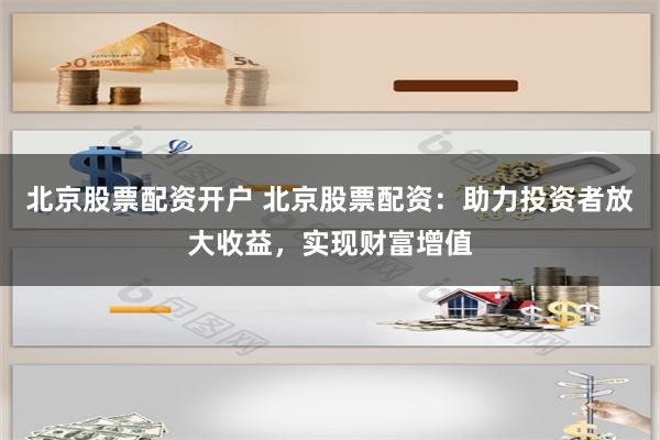 北京股票配资开户 北京股票配资：助力投资者放大收益，实现财富增值
