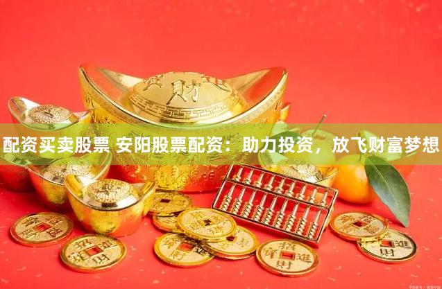 配资买卖股票 安阳股票配资：助力投资，放飞财富梦想