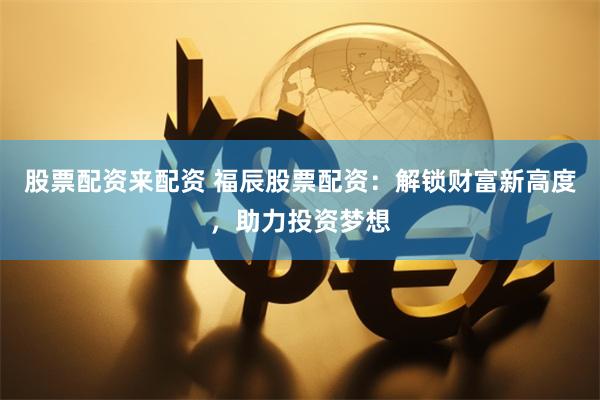 股票配资来配资 福辰股票配资：解锁财富新高度，助力投资梦想