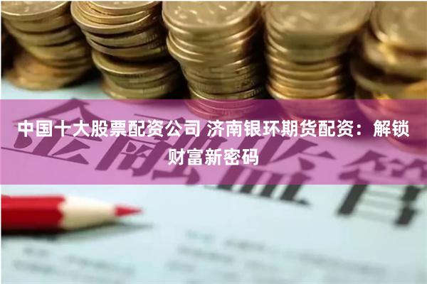 中国十大股票配资公司 济南银环期货配资：解锁财富新密码