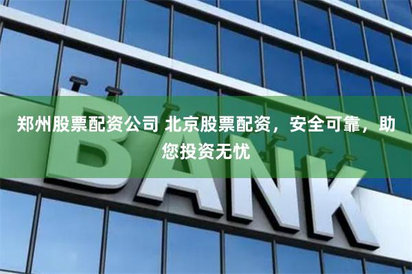 郑州股票配资公司 北京股票配资，安全可靠，助您投资无忧