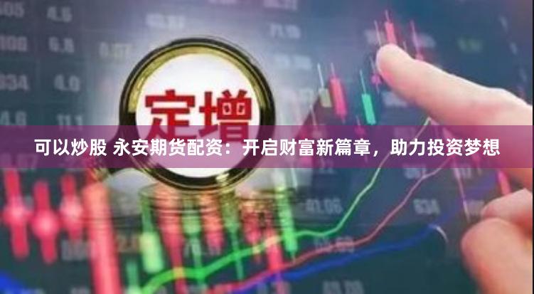 可以炒股 永安期货配资：开启财富新篇章，助力投资梦想