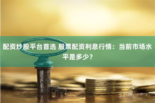 配资炒股平台首选 股票配资利息行情：当前市场水平是多少？