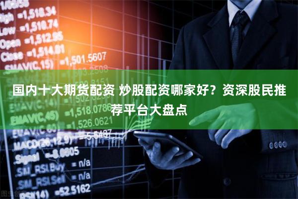 国内十大期货配资 炒股配资哪家好？资深股民推荐平台大盘点
