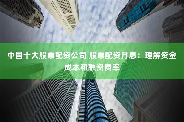 中国十大股票配资公司 股票配资月息：理解资金成本和融资费率
