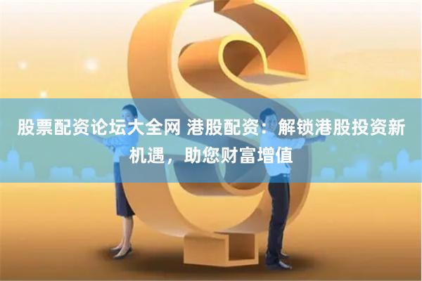 股票配资论坛大全网 港股配资：解锁港股投资新机遇，助您财富增值